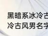 黑暗系冰冷古风男名字推荐 黑暗系冰冷古风男名字推荐有哪些