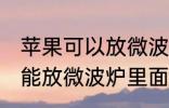 苹果可以放微波炉里面转吗 苹果能不能放微波炉里面转