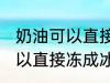 奶油可以直接冻成冰淇淋吗 奶油不可以直接冻成冰淇淋对吗