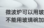 微波炉可以用玻璃碗加热吗 微波炉能不能用玻璃碗加热