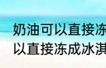 奶油可以直接冻成冰淇淋吗 奶油不可以直接冻成冰淇淋对吗