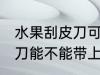 水果刮皮刀可以带上高铁吗 水果刮皮刀能不能带上高铁