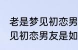 老是梦见初恋男友是怎么回事 老是梦见初恋男友是如何回事