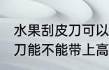 水果刮皮刀可以带上高铁吗 水果刮皮刀能不能带上高铁