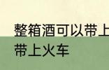 整箱酒可以带上火车吗 整箱酒能不能带上火车