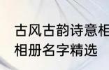 古风古韵诗意相册名字 古风古韵诗意相册名字精选