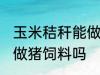 玉米秸秆能做猪饲料吗 玉米秸秆可以做猪饲料吗