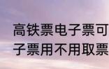 高铁票电子票可以不取票吗 高铁票电子票用不用取票